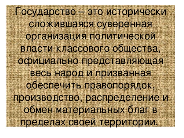 Государство – это исторически сложившаяся суверенная организация политической власти классового общества, официально представляющая весь народ и призванная обеспечить правопорядок, производство, распределение и обмен материальных благ в пределах своей территории. 