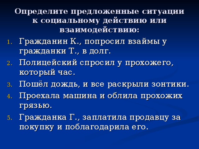 Определите предложенные ситуации к социальному действию или взаимодействию: Гражданин К., попросил взаймы у гражданки Т., в долг. Полицейский спросил у прохожего, который час. Пошёл дождь, и все раскрыли зонтики. Проехала машина и облила прохожих грязью. Гражданка Г., заплатила продавцу за покупку и поблагодарила его.  