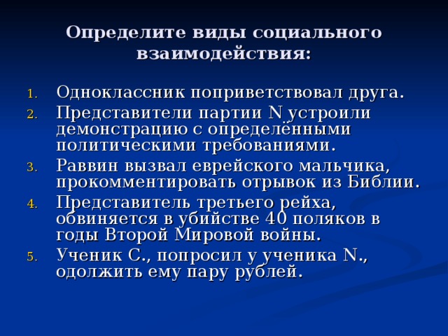 Определите виды социального взаимодействия: Одноклассник поприветствовал друга. Представители партии N устроили демонстрацию с определёнными политическими требованиями. Раввин вызвал еврейского мальчика, прокомментировать отрывок из Библии. Представитель третьего рейха, обвиняется в убийстве 40 поляков в годы Второй Мировой войны. Ученик С., попросил у ученика N ., одолжить ему пару рублей. 