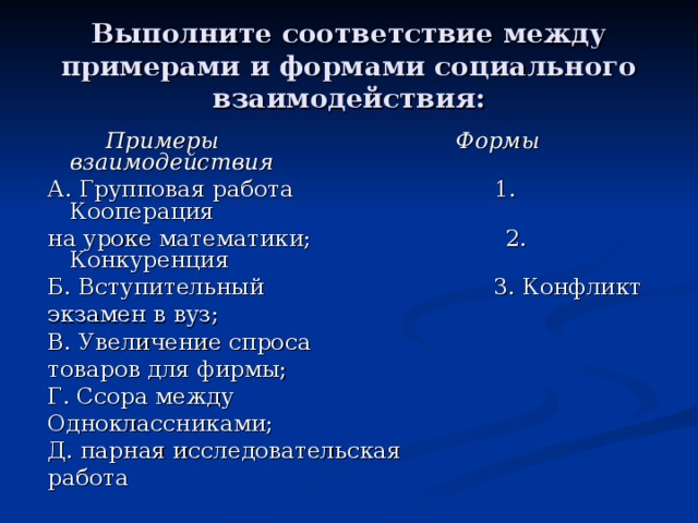 Выполните соответствие между примерами и формами социального взаимодействия:  Примеры Формы взаимодействия А. Групповая работа 1. Кооперация на уроке математики; 2. Конкуренция Б. Вступительный 3. Конфликт экзамен в вуз; В. Увеличение спроса товаров для фирмы; Г. Ссора между Одноклассниками; Д. парная исследовательская работа 