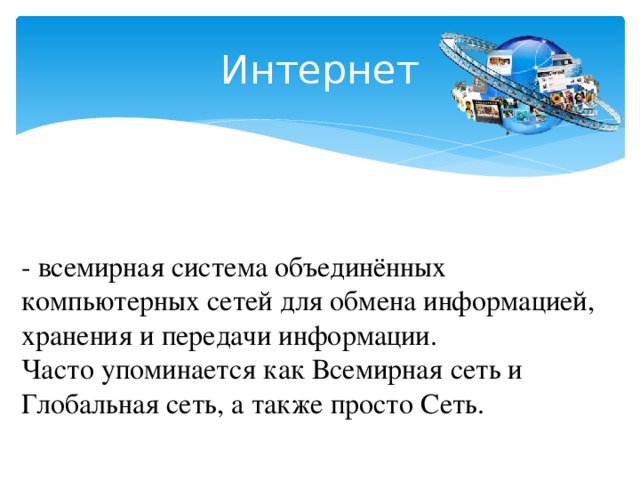 Интернет - всемирная система объединённых компьютерных сетей для обмена информацией, хранения и передачи информации.  Часто упоминается как Всемирная сеть и Глобальная сеть, а также просто Сеть. 