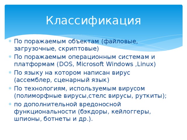 Классификация По поражаемым объектам (файловые, загрузочные, скриптовые) По поражаемым операционным системам и платформам (DOS, Microsoft Windows ,Linux) По языку на котором написан вирус (ассемблер, сценарный язык) По технологиям, используемым вирусом (полиморфные вирусы,стелс вирусы, руткиты); по дополнительной вредоносной функциональности (бэкдоры, кейлоггеры, шпионы, ботнеты и др.). 