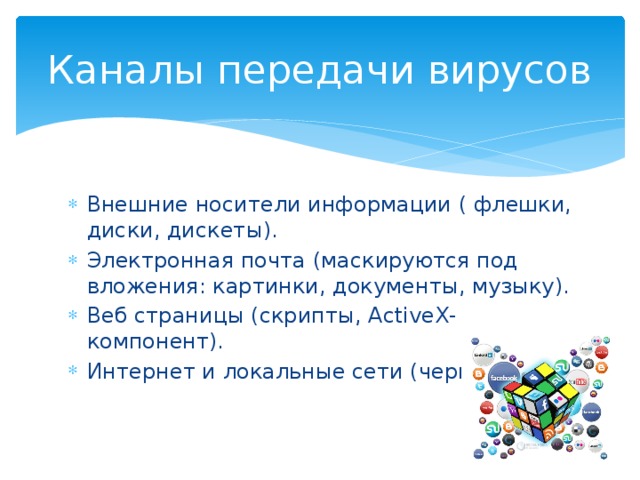 Каналы передачи вирусов Внешние носители информации ( флешки, диски, дискеты). Электронная почта (маскируются под вложения: картинки, документы, музыку). Веб страницы (скрипты, ActiveX-компонент). Интернет и локальные сети (черви). 