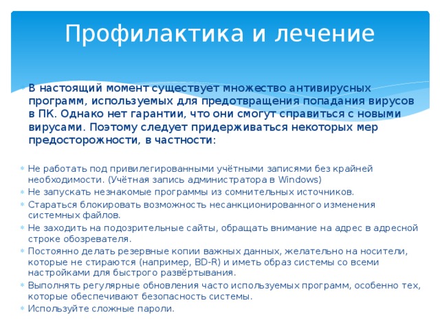 Профилактика и лечение   В настоящий момент существует множество антивирусных программ, используемых для предотвращения попадания вирусов в ПК. Однако нет гарантии, что они смогут справиться с новыми вирусами. Поэтому следует придерживаться некоторых мер предосторожности, в частности: Не работать под привилегированными учётными записями без крайней необходимости. (Учётная запись администратора в Windows) Не запускать незнакомые программы из сомнительных источников. Стараться блокировать возможность несанкционированного изменения системных файлов. Не заходить на подозрительные сайты, обращать внимание на адрес в адресной строке обозревателя. Постоянно делать резервные копии важных данных, желательно на носители, которые не стираются (например, BD-R) и иметь образ системы со всеми настройками для быстрого развёртывания. Выполнять регулярные обновления часто используемых программ, особенно тех, которые обеспечивают безопасность системы. Используйте сложные пароли. 