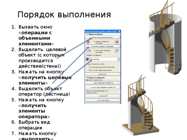 Порядок выполнения Вызвать окно « операции с объемными элементами » Выделить целевой объект (с которым производится действие(стена)) Нажать на кнопку « получить целевые элементы » Выделить объект оператор (лестница) Нажать на кнопку « получить элементы оператора » Выбрать вид операции Нажать кнопку « выполнить » 