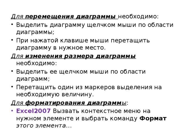 Для перемещения диаграммы  необходимо: Выделить диаграмму щелчком мыши по области диаграммы; При нажатой клавише мыши перетащить диаграмму в нужное место. Для изменения размера диаграммы  необходимо: Выделить ее щелчком мыши по области диаграмм; Перетащить один из маркеров выделения на необходимую величину. Для форматирования диаграмм ы : Excel2007 Вызвать контекстное меню на нужном элементе и выбрать команду Формат  этого элемента … 