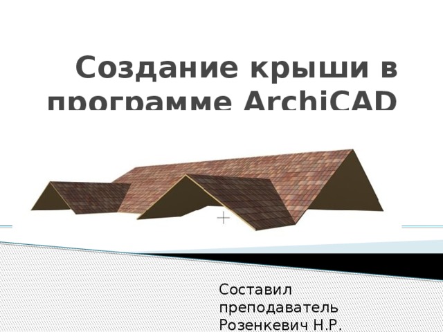 Создание крыши в программе ArchiCAD Составил преподаватель Розенкевич Н.Р. 