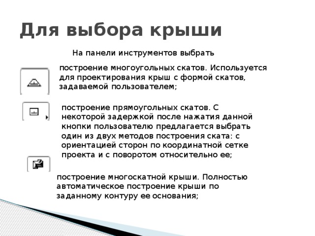 Для выбора крыши На панели инструментов выбрать построение многоугольных скатов. Используется для проектирования крыш с формой скатов, задаваемой пользователем; построение прямоугольных скатов. С некоторой задержкой после нажатия данной кнопки пользователю предлагается выбрать один из двух методов построения ската: с ориентацией сторон по координатной сетке проекта и с поворотом относительно ее; построение многоскатной крыши. Полностью автоматическое построение крыши по заданному контуру ее основания; 