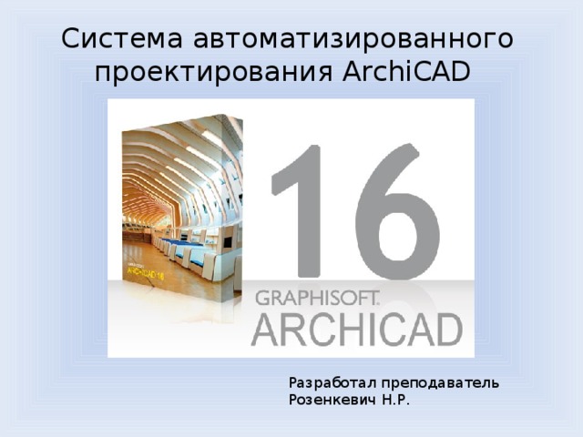 Система автоматизированного проектирования ArchiCAD Разработал преподаватель Розенкевич Н.Р. 