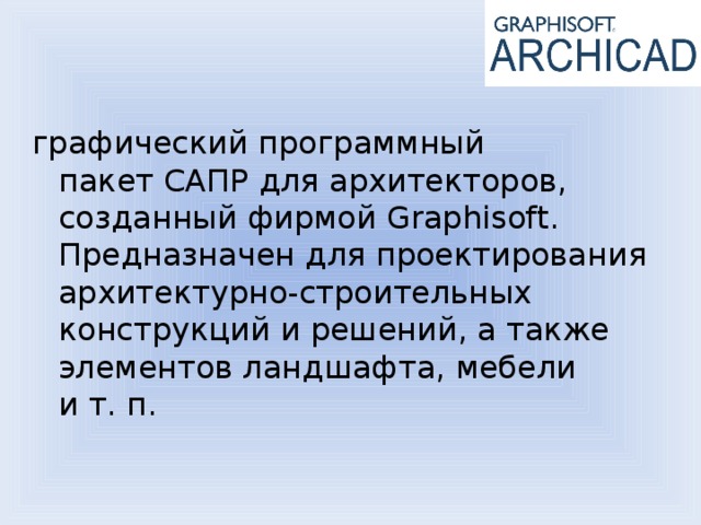 графический программный пакет САПР для архитекторов, созданный фирмой Graphisoft. Предназначен для проектирования архитектурно-строительных конструкций и решений, а также элементов ландшафта, мебели и т. п.  