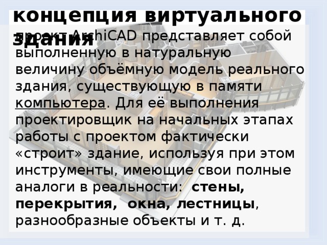 концепция виртуального здания   проект ArchiCAD представляет собой выполненную в натуральную величину объёмную модель реального здания, существующую в памяти  компьютера . Для её выполнения проектировщик на начальных этапах работы с проектом фактически «строит» здание, используя при этом инструменты, имеющие свои полные аналоги в реальности:   стены,  перекрытия,  окна, лестницы , разнообразные объекты и т. д. 