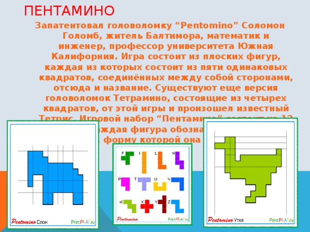 ПЕНТАМИНО Запатентовал головоломку “Pentomino” Соломон Голомб, житель Балтимора, математик и инженер, профессор университета Южная Калифорния. Игра состоит из плоских фигур, каждая из которых состоит из пяти одинаковых квадратов, соединённых между собой сторонами, отсюда и название. Существуют еще версия головоломок Тетрамино, состоящие из четырех квадратов, от этой игры и произошел известный Тетрис. Игровой набор “Пентамино” состоит из 12 фигурок. Каждая фигура обозначается латинской буквой, форму которой она напоминает. 