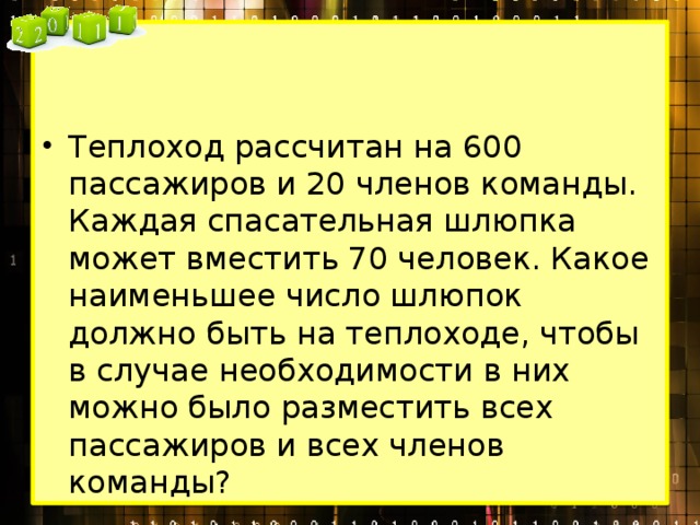 Теплоход рассчитан на 600 пассажиров и 20 членов команды. Каждая спасательная шлюпка может вместить 70 человек. Какое наименьшее число шлюпок должно быть на теплоходе, чтобы в случае необходимости в них можно было разместить всех пассажиров и всех членов команды? 