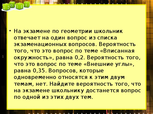 На экзамене по геометрии школьник отвечает на один вопрос из списка экзаменационных вопросов. Вероятность того, что это вопрос по теме «Вписанная окружность», равна 0,2. Вероятность того, что это вопрос по теме «Внешние углы», равна 0,35. Вопросов, которые одновременно относятся к этим двум темам, нет. Найдите вероятность того, что на экзамене школьнику достанется вопрос по одной из этих двух тем. 