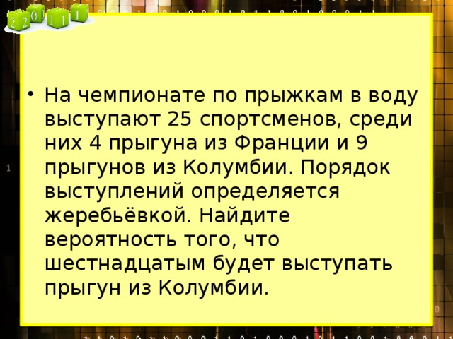 На чемпионате по прыжкам в воду выступают 25 спортсменов, среди них 4 прыгуна из Франции и 9 прыгунов из Колумбии. Порядок выступлений определяется жеребьёвкой. Найдите вероятность того, что шестнадцатым будет выступать прыгун из Колумбии. 