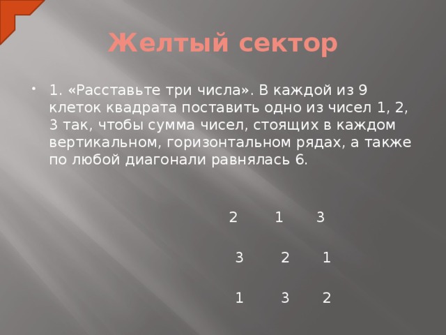 Желтый сектор 1. «Расставьте три числа». В каждой из 9 клеток квадрата поставить одно из чисел 1, 2, 3 так, чтобы сумма чисел, стоящих в каждом вертикальном, горизонтальном рядах, а также по любой диагонали равнялась 6.     2 1 3  3 2 1    1 3 2  