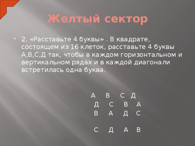 Желтый сектор 2. «Расставьте 4 буквы» . В квадрате, состоящем из 16 клеток, расставьте 4 буквы А,В,С,Д так, чтобы в каждом горизонтальном и вертикальном рядах и в каждой диагонали встретилась одна буква.     А В С Д  Д С В А  В А Д С  С Д А В  