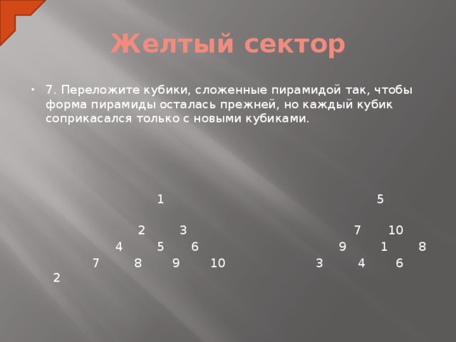 Желтый сектор 7. Переложите кубики, сложенные пирамидой так, чтобы форма пирамиды осталась прежней, но каждый кубик соприкасался только с новыми кубиками.    1 5  2 3 7 10   4 5 6 9 1 8  7 8 9 10 3 4 6 2  