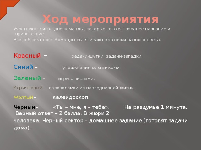 Ход мероприятия Участвуют в игре две команды, которые готовят заранее название и приветствие. Всего 6 секторов. Команды вытягивают карточки разного цвета. Красный – задачи-шутки, задачи-загадки . Синий – упражнения со спичками . Зеленый – игры с числами. Коричневый  – головоломки из повседневной жизни . Желтый  – калейдоскоп . Черный  – «Ты – мне, я – тебе». На раздумье 1 минута. Верный ответ – 2 балла. В жюри 2 человека. Черный сектор – домашнее задание (готовят задачи дома).  