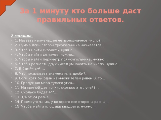 За 1 минуту кто больше даст правильных ответов. 2 команда. 1. Назвать наименьшее четырехзначное число?... 2. Сумма длин сторон треугольника называется… 3. Чтобы найти скорость, нужно… 4. Чтобы найти делимое, нужно… 5. Чтобы найти периметр прямоугольника, нужно… 6. Чтобы разность двух чисел умножить на число, нужно… 7. В 1дм²= см² … 8. Что показывает знаменатель дроби?... 9. Если хотя бы один из множителей равен 0, то… 10. Градусная мера тупого угла… 11. На прямой две точки, сколько это лучей?... 12. Сколько будет 4³?... 13. 1/4 от 24 равна… 14. Прямоугольник, у которого все стороны равны… 15. Чтобы найти площадь квадрата, нужно…  