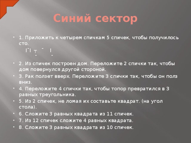 Синий сектор 1. Приложить к четырем спичкам 5 спичек, чтобы получилось сто.  ׀ ¯ ┬ ׀¯׀  ¯ ¯ 2. Из спичек построен дом. Переложите 2 спички так, чтобы дом повернулся другой стороной. 3. Рак ползет вверх. Переложите 3 спички так, чтобы он полз вниз. 4. Переложите 4 спички так, чтобы топор превратился в 3 равных треугольника. 5. Из 2 спичек, не ломая их составьте квадрат. (на угол стола). 6. Сложите 3 равных квадрата из 11 спичек. 7. Из 12 спичек сложите 4 равных квадрата. 8. Сложите 3 равных квадрата из 10 спичек.  