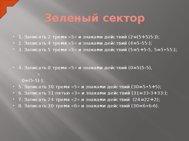 Зеленый сектор 1. Записать 2 тремя «5» и знаками действий (2=(5+5) ׃ 5 )); 2. Записать 4 тремя «5» и знаками действий (4=5-5 ׃ 5 ); 3. Записать 5 тремя «5» и знаками действий (5=5+5-5, 5=5∙5 ׃ 5 ); 4. Записать 0 тремя «5» и знаками действий (0=5(5-5),  5  0=(5-5) ); 5. Записать 30 тремя «5» и знаками действий (30=5∙5+5); 6. Записать 31 пятью «3» и знаками действий (31=33-3+3 ׃ 3 ); 7. Записать 24 тремя «2» и знаками действий (24=22+2); 8. Записать 30 тремя «6» и знаками действий (30=6∙6-6).  
