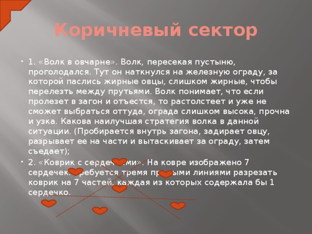 Коричневый сектор 1. «Волк в овчарне». Волк, пересекая пустыню, проголодался. Тут он наткнулся на железную ограду, за которой паслись жирные овцы, слишком жирные, чтобы перелезть между прутьями. Волк понимает, что если пролезет в загон и отъестся, то растолстеет и уже не сможет выбраться оттуда, ограда слишком высока, прочна и узка. Какова наилучшая стратегия волка в данной ситуации. (Пробирается внутрь загона, задирает овцу, разрывает ее на части и вытаскивает за ограду, затем съедает); 2. «Коврик с сердечками». На ковре изображено 7 сердечек. Требуется тремя прямыми линиями разрезать коврик на 7 частей, каждая из которых содержала бы 1 сердечко.      