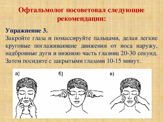 Офтальмолог посоветовал следующие рекомендации:  Упражнение 3. Закройте глаза и помассируйте пальцами, делая легкие круговые поглаживающие движения от носа наружу, надбровные дуги и нижнюю часть глазниц 20-30 секунд. Затем посидите с закрытыми глазами 10-15 минут. 