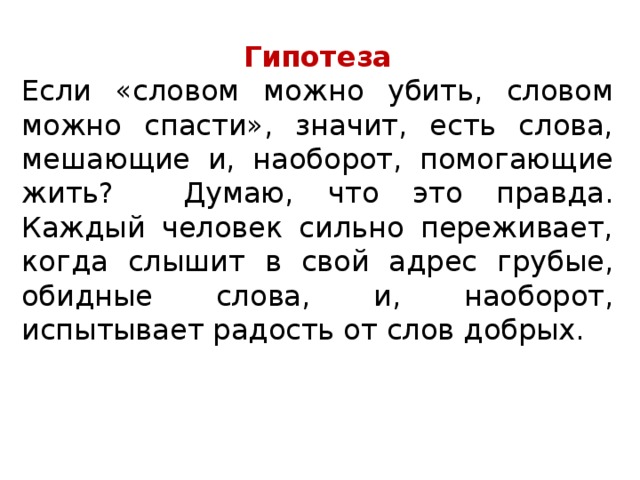 Гипотеза Если «словом можно убить, словом можно спасти», значит, есть слова, мешающие и, наоборот, помогающие жить?  Думаю, что это правда. Каждый человек сильно переживает, когда слышит в свой адрес грубые, обидные слова, и, наоборот, испытывает радость от слов добрых. 