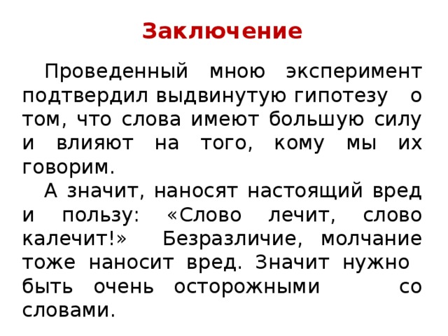 Заключение  Проведенный мною эксперимент подтвердил выдвинутую гипотезу о том, что слова имеют большую силу и влияют на того, кому мы их говорим.  А значит, наносят настоящий вред и пользу: «Слово лечит, слово калечит!» Безразличие, молчание тоже наносит вред. Значит нужно быть очень осторожными со словами. 