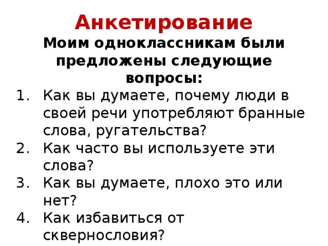 Анкетирование Моим одноклассникам были предложены следующие вопросы: Как вы думаете, почему люди в своей речи употребляют бранные слова, ругательства? Как часто вы используете эти слова? Как вы думаете, плохо это или нет? Как избавиться от сквернословия? 