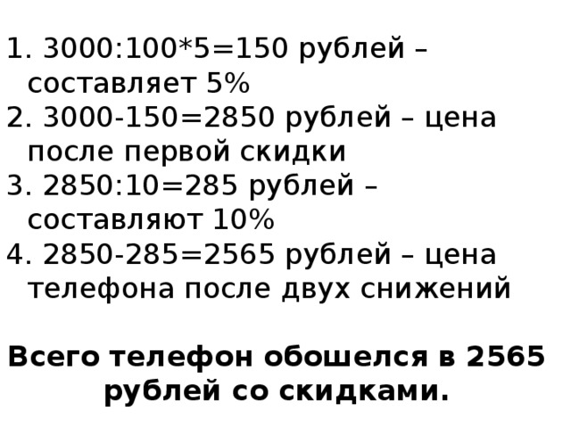  3000:100*5=150 рублей – составляет 5%  3000-150=2850 рублей – цена после первой скидки  2850:10=285 рублей – составляют 10%  2850-285=2565 рублей – цена телефона после двух снижений  Всего телефон обошелся в 2565 рублей со скидками. 
