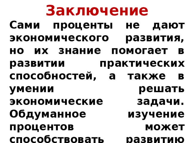 Заключение Сами проценты не дают экономического развития, но их знание помогает в развитии практических способностей, а также в умении решать экономические задачи. Обдуманное изучение процентов может способствовать развитию таких навыков, как экономичность и расчетливость. 