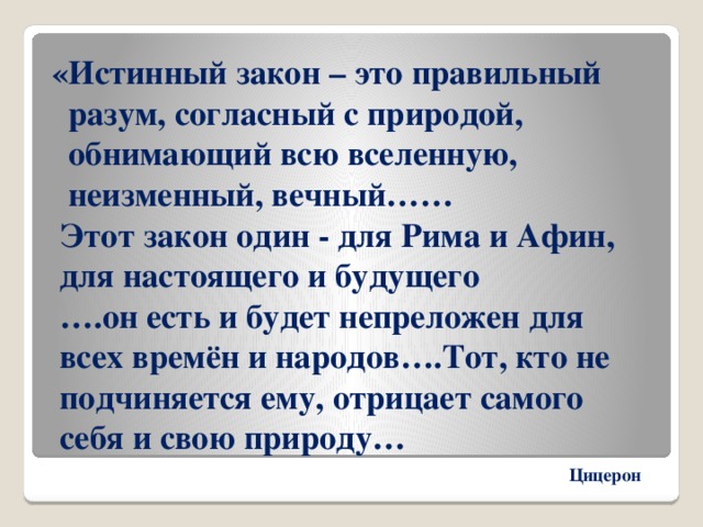  «Истинный закон – это правильный  разум, согласный с природой,  обнимающий всю вселенную,  неизменный, вечный……  Этот закон один - для Рима и Афин,  для настоящего и будущего  ….он есть и будет непреложен для  всех времён и народов….Тот, кто не  подчиняется ему, отрицает самого  себя и свою природу… Цицерон 