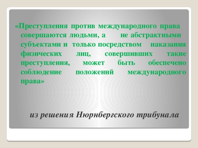 «Преступления против международного права совершаются людьми, а не абстрактными субъектами и только посредством наказания физических лиц, совершивших такие преступления, может быть обеспечено соблюдение положений международного права»  из решения Нюрнбергского трибунала   