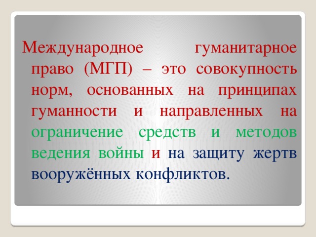 Международное гуманитарное право (МГП) – это совокупность норм, основанных на принципах гуманности и направленных на ограничение средств и методов ведения войны и на защиту жертв вооружённых конфликтов. 