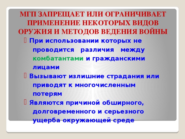   МГП ЗАПРЕЩАЕТ ИЛИ ОГРАНИЧИВАЕТ ПРИМЕНЕНИЕ НЕКОТОРЫХ ВИДОВ ОРУЖИЯ И МЕТОДОВ ВЕДЕНИЯ ВОЙНЫ При использовании которых не  проводится различия между  комбатантами и гражданскими  лицами Вызывают излишние страдания или  приводят к многочисленным  потерям Являются причиной обширного,  долговременного и серьезного  ущерба окружающей среде 