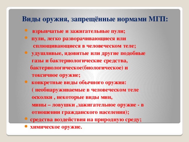 Виды оружия, запрещённые нормами МГП:  взрывчатые и зажигательные пули;  пули, легко разворачивающиеся или  сплющивающиеся в человеческом теле;  удушливые, ядовитые или другие подобные  газы и бактериологические средства,  бактериологическое(биологическое) и  токсичное оружие;  конкретные виды обычного оружия:  ( необнаруживаемые в человеческом теле  осколки , некоторые виды мин,  мины – ловушки ,зажигательное оружие - в  отношении гражданского населения);  средства воздействия на природную среду;  химическое оружие.   