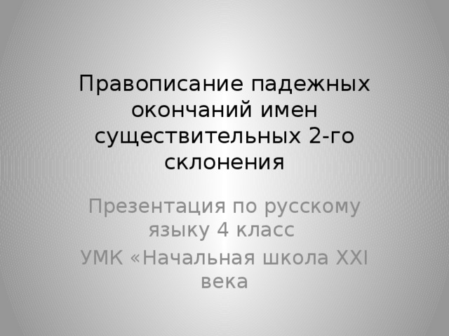 Правописание падежных окончаний имен существительных 2-го склонения Презентация по русскому языку 4 класс УМК «Начальная школа XXI века 