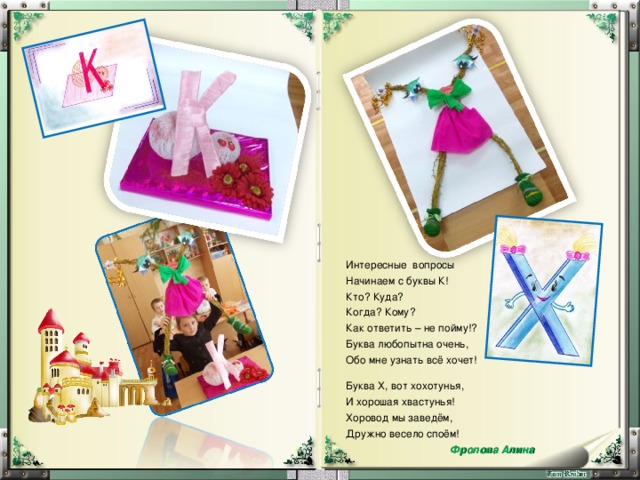 Интересные вопросы Начинаем с буквы К! Кто? Куда? Когда? Кому? Как ответить – не пойму!? Буква любопытна очень, Обо мне узнать всё хочет! Буква Х, вот хохотунья, И хорошая хвастунья! Хоровод мы заведём, Дружно весело споём!  Фролова Алина 