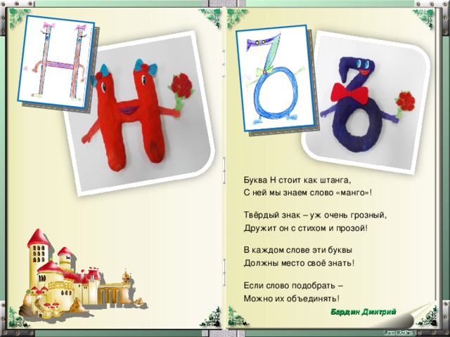 Буква Н стоит как штанга, С ней мы знаем слово «манго»! Твёрдый знак – уж очень грозный, Дружит он с стихом и прозой! В каждом слове эти буквы Должны место своё знать! Если слово подобрать – Можно их объединять!  Бардин Дмитрий 