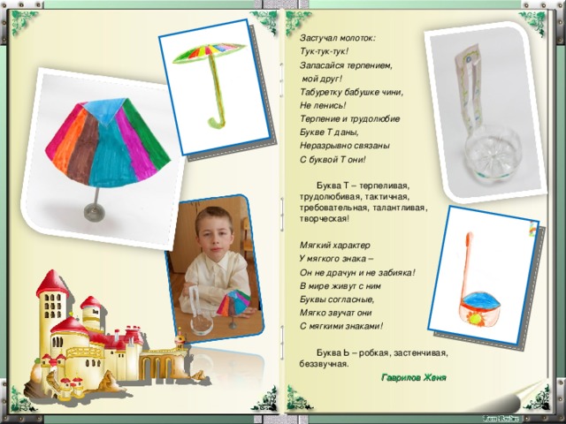 Застучал молоток: Тук-тук-тук! Запасайся терпением,  мой друг! Табуретку бабушке чини, Не ленись! Терпение и трудолюбие Букве Т даны, Неразрывно связаны С буквой Т они!  Буква Т – терпеливая, трудолюбивая, тактичная, требовательная, талантливая, творческая! Мягкий характер У мягкого знака – Он не драчун и не забияка! В мире живут с ним Буквы согласные, Мягко звучат они С мягкими знаками!   Буква Ь – робкая, застенчивая, беззвучная.  Гаврилов Женя 