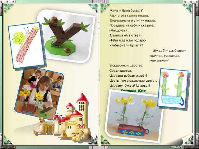 Жила – была буква У. Как-то раз гулять пошла, Шла-шла-шла и улитку нашла, Посадила на себя и сказала: Мы друзья! А улитка ей в ответ: Тебя я деткам подарю, Чтобы знали букву У!  Буква У – улыбчивая,  удачная, успешная,  уникальная! В сказочном царстве, Среди цветов, Царевна добрая живёт! Цветы там с радостью цветут, Царевну буквой Ц зовут!  Гришина Юля 