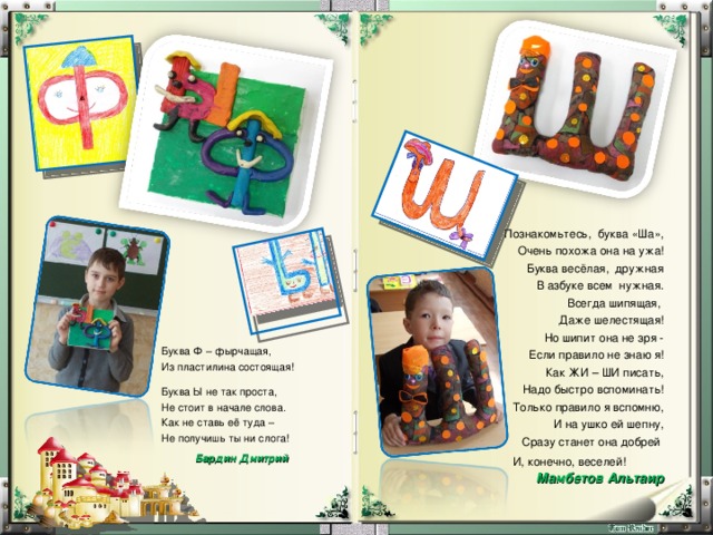 Познакомьтесь, буква «Ша», Очень похожа она на ужа! Буква весёлая, дружная В азбуке всем нужная. Всегда шипящая, Даже шелестящая! Но шипит она не зря - Если правило не знаю я! Как ЖИ – ШИ писать, Надо быстро вспоминать! Только правило я вспомню, И на ушко ей шепну, Сразу станет она добрей И, конечно, веселей! Мамбетов Альтаир  Буква Ф – фырчащая, Из пластилина состоящая! Буква Ы не так проста, Не стоит в начале слова. Как не ставь её туда – Не получишь ты ни слога!   Бардин Дмитрий    