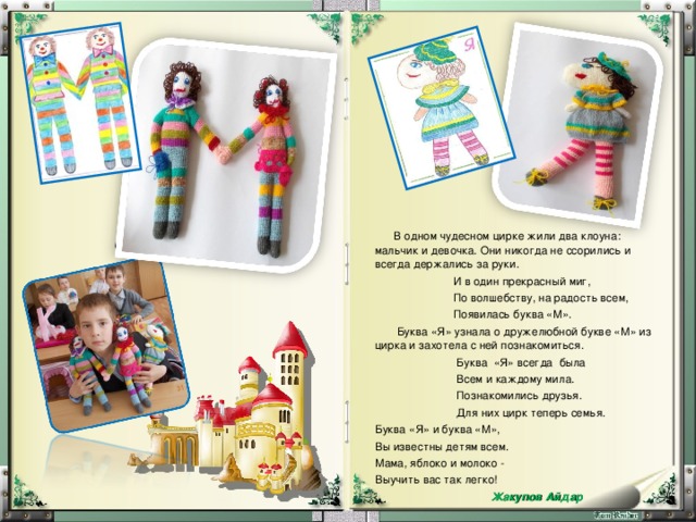  В одном чудесном цирке жили два клоуна: мальчик и девочка. Они никогда не ссорились и всегда держались за руки.  И в один прекрасный миг,  По волшебству, на радость всем,  Появилась буква «М».   Буква «Я» узнала о дружелюбной букве «М» из цирка и захотела с ней познакомиться.   Буква «Я» всегда была  Всем и каждому мила.  Познакомились друзья.  Для них цирк теперь семья. Буква «Я» и буква «М», Вы известны детям всем. Мама, яблоко и молоко - Выучить вас так легко!  Жакупов Айдар 