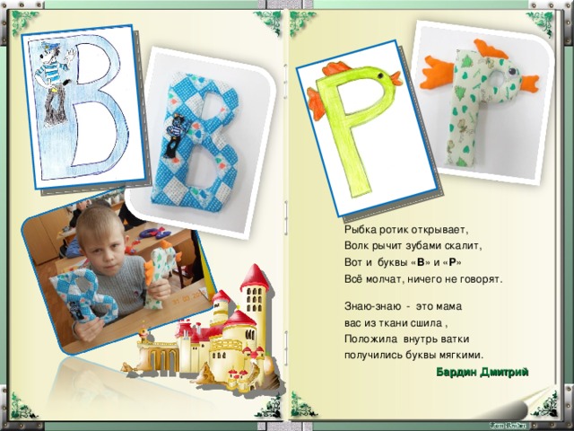 Рыбка ротик открывает, Волк рычит зубами скалит, Вот и буквы « В » и « Р » Всё молчат, ничего не говорят. Знаю-знаю - это мама вас из ткани сшила , Положила внутрь ватки получились буквы мягкими. Бардин Дмитрий  