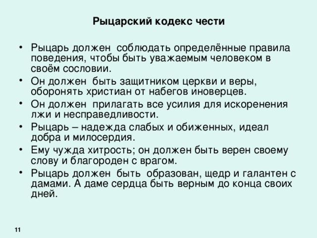 Рыцарский кодекс чести Рыцарь должен соблюдать определённые правила поведения, чтобы быть уважаемым человеком в своём сословии. Он должен быть защитником церкви и веры, оборонять христиан от набегов иноверцев. Он должен прилагать все усилия для искоренения лжи и несправедливости. Рыцарь – надежда слабых и обиженных, идеал добра и милосердия. Ему чужда хитрость; он должен быть верен своему слову и благороден с врагом. Рыцарь должен быть образован, щедр и галантен с дамами. А даме сердца быть верным до конца своих дней. 11 