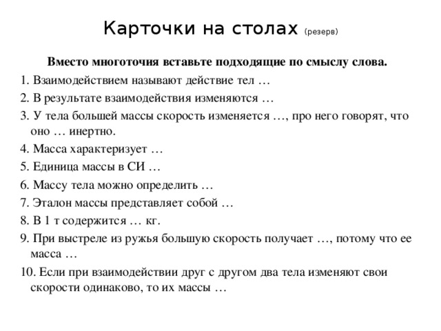 Карточки на столах (резерв) Вместо многоточия вставьте подходящие по смыслу слова. 1. Взаимодействием называют действие тел … 2. В результате взаимодействия изменяются … 3. У тела большей массы скорость изменяется …, про него говорят, что оно … инертно. 4. Масса характеризует … 5. Единица массы в СИ … 6. Массу тела можно определить … 7. Эталон массы представляет собой … 8. В 1 т содержится … кг. 9. При выстреле из ружья большую скорость получает …, потому что ее масса … 10. Если при взаимодействии друг с другом два тела изменяют свои скорости одинаково, то их массы … 