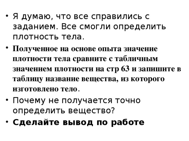 Я думаю, что все справились с заданием. Все смогли определить плотность тела. Полученное на основе опыта значение плотности тела сравните с табличным значением плотности на стр 63 и запишите в таблицу название вещества, из которого изготовлено тело . Почему не получается точно определить вещество? Сделайте вывод по работе 