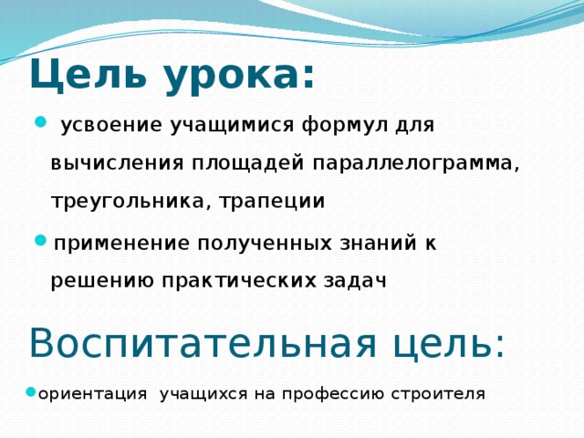 Цель урока:  усвоение учащимися формул для вычисления площадей параллелограмма, треугольника, трапеции применение полученных знаний к решению практических задач Воспитательная цель: ориентация учащихся на профессию строителя 